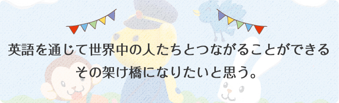 英語を通じて世界中の人たちとつながることができるその架け橋になりたいと思う。