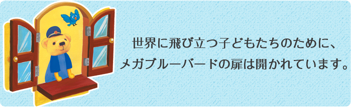 世界に飛び立つ子どもたちのために、メガブルーバードの扉は開かれています。
