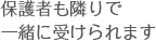 保護者も隣りで一緒に受けられます