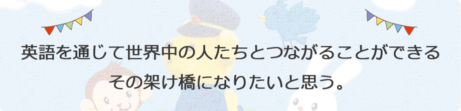 英語を通じて世界中の人たちとつながることができるその架け橋になりたいと思う。